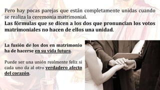 Pero hay pocas parejas que están completamente unidas cuando
se realiza la ceremonia matrimonial.
Las fórmulas que se dicen a los dos que pronuncian los votos
matrimoniales no hacen de ellos una unidad.
La fusión de los dos en matrimonio
ha de hacerse en su vida futura.
Puede ser una unión realmente feliz si
cada uno da al otro verdadero afecto
del corazón.
 