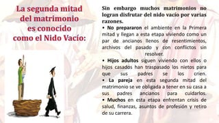 Sin embargo muchos matrimonios no
logran disfrutar del nido vacío por varias
razones.
• No prepararon el ambiente en la Primera
mitad y llegan a esta etapa viviendo como un
par de ancianos llenos de resentimientos,
archivos del pasado y con conflictos sin
resolver.
• Hijos adultos siguen viviendo con ellos o
hijos casados han traspasado los nietos para
que sus padres se los críen.
• La pareja en esta segunda mitad del
matrimonio se ve obligada a tener en su casa a
sus padres ancianos para cuidarlos.
• Muchos en esta etapa enfrentan crisis de
salud, finanzas, asuntos de profesión y retiro
de su carrera.
 