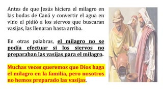 Antes de que Jesús hiciera el milagro en
las bodas de Caná y convertir el agua en
vino el pidió a los siervos que buscaran
vasijas, las llenaran hasta arriba.
En otras palabras, el milagro no se
podía efectuar si los siervos no
preparaban las vasijas para el milagro.
Muchas veces queremos que Dios haga
el milagro en la familia, pero nosotros
no hemos preparado las vasijas.
 
