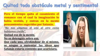 Pero el tiempo quita al casamiento el
romance con el cual la imaginación lo
había vestido, y entran en la mente
pensamientos sugeridos por Satanás.
"No nos amamos el uno al otro como
habíamos creído".
Quitad eso de la mente.
No os detengáis sobre eso.
Que cada uno, olvidándose de sí mismo,
se niegue a sustentar las ideas que
Satanás estaría contento que acariciara.
 