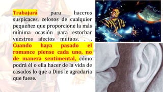 Trabajará para haceros
suspicaces, celosos de cualquier
pequeñez que proporcione la más
mínima ocasión para estorbar
vuestros afectos mutuos. . .
Cuando haya pasado el
romance piense cada uno, no
de manera sentimental, cómo
podrá él o ella hacer de la vida de
casados lo que a Dios le agradaría
que fuese.
 
