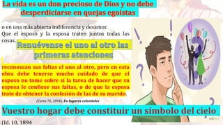 o en una más abierta indiferencia y desamor.
Que el esposo y la esposa traten juntos todas las
cosas.
reconozcan sus faltas el uno al otro, pero en esta
obra debe tenerse mucho cuidado de que el
esposo no tome sobre sí la tarea de hacer que su
esposa le confiese sus faltas, o de que la esposa
trate de obtener la confesión de las de su marido.
(Carta 76, 1894). En lugares celestiales
(Id. 10, 1894
 