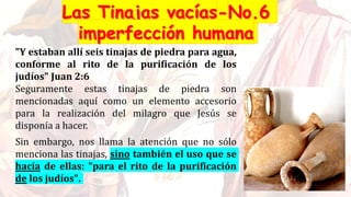 "Y estaban allí seis tinajas de piedra para agua,
conforme al rito de la purificación de los
judíos" Juan 2:6
Seguramente estas tinajas de piedra son
mencionadas aquí como un elemento accesorio
para la realización del milagro que Jesús se
disponía a hacer.
Sin embargo, nos llama la atención que no sólo
menciona las tinajas, sino también el uso que se
hacía de ellas: "para el rito de la purificación
de los judíos".
 