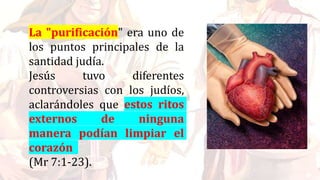 La "purificación" era uno de
los puntos principales de la
santidad judía.
Jesús tuvo diferentes
controversias con los judíos,
aclarándoles que estos ritos
externos de ninguna
manera podían limpiar el
corazón
(Mr 7:1-23).
 