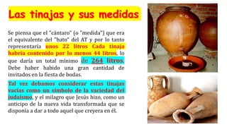 Se piensa que el "cántaro" (o "medida") que era
el equivalente del "bato" del AT y por lo tanto
representaría unos 22 litros Cada tinaja
habría contenido por lo menos 44 litros, lo
que daría un total mínimo de 264 litros.
Debe haber habido una gran cantidad de
invitados en la fiesta de bodas.
Tal vez debamos considerar estas tinajas
vacías como un símbolo de la vaciedad del
judaísmo, y el milagro que Jesús hizo, como un
anticipo de la nueva vida transformada que se
disponía a dar a todo aquel que creyera en él.
 