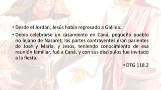 • Desde el Jordán, Jesús había regresado a Galilea.
• Debía celebrarse un casamiento en Caná, pequeño pueblo
no lejano de Nazaret; las partes contrayentes eran parientes
de José y María, y Jesús, teniendo conocimiento de esa
reunión familiar, fué a Caná, y con sus discípulos fue invitado
a la fiesta.
• DTG 118.2
 