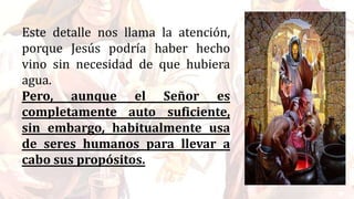 Este detalle nos llama la atención,
porque Jesús podría haber hecho
vino sin necesidad de que hubiera
agua.
Pero, aunque el Señor es
completamente auto suficiente,
sin embargo, habitualmente usa
de seres humanos para llevar a
cabo sus propósitos.
 