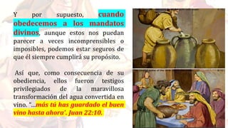 Y por supuesto, cuando
obedecemos a los mandatos
divinos, aunque estos nos puedan
parecer a veces incomprensibles o
imposibles, podemos estar seguros de
que él siempre cumplirá su propósito.
Así que, como consecuencia de su
obediencia, ellos fueron testigos
privilegiados de la maravillosa
transformación del agua convertida en
vino. “…más tú has guardado el buen
vino hasta ahora”. Juan 22:10.
 