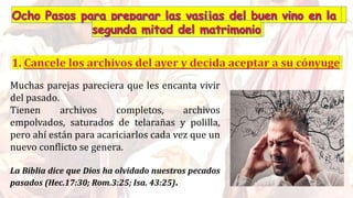 Muchas parejas pareciera que les encanta vivir
del pasado.
Tienen archivos completos, archivos
empolvados, saturados de telarañas y polilla,
pero ahí están para acariciarlos cada vez que un
nuevo conflicto se genera.
La Biblia dice que Dios ha olvidado nuestros pecados
pasados (Hec.17:30; Rom.3:25; Isa. 43:25).
 