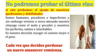si aún probamos el ajenjo de nuestros
quebrantos y debilidades.
Somos humanos, pecadores e imperfectos y
sin embargo vivimos a veces mirando nuestro
cónyuge como el malo y pecador y nosotros
los perfectos, santos e intachables.
Es nuestra decisión escoger el camino mejor o
el peor.
 