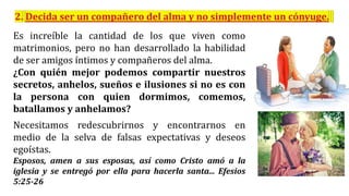 Es increíble la cantidad de los que viven como
matrimonios, pero no han desarrollado la habilidad
de ser amigos íntimos y compañeros del alma.
¿Con quién mejor podemos compartir nuestros
secretos, anhelos, sueños e ilusiones si no es con
la persona con quien dormimos, comemos,
batallamos y anhelamos?
Necesitamos redescubrirnos y encontrarnos en
medio de la selva de falsas expectativas y deseos
egoístas.
Esposos, amen a sus esposas, así como Cristo amó a la
iglesia y se entregó por ella para hacerla santa... Efesios
5:25-26
 