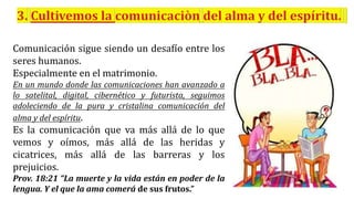 Comunicación sigue siendo un desafío entre los
seres humanos.
Especialmente en el matrimonio.
En un mundo donde las comunicaciones han avanzado a
lo satelital, digital, cibernético y futurista, seguimos
adoleciendo de la pura y cristalina comunicación del
alma y del espíritu.
Es la comunicación que va más allá de lo que
vemos y oímos, más allá de las heridas y
cicatrices, más allá de las barreras y los
prejuicios.
Prov. 18:21 “La muerte y la vida están en poder de la
lengua. Y el que la ama comerá de sus frutos.”
 