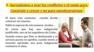 El buen vino comienza cuando decido
construir mi relación.
Pablo lo expresó de esta manera: airados…
Es cierto que hay una indignación
justificable, aun en los seguidores de Cristo.
Cuando vemos que Dios es deshonrado y su
servicio puesto en oprobio, cuando vemos al
inocente oprimido, una justa indignación
conmueve el alma.
 