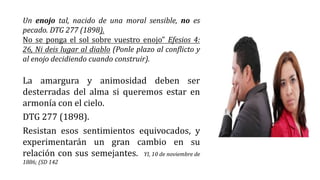 Un enojo tal, nacido de una moral sensible, no es
pecado. DTG 277 (1898).
No se ponga el sol sobre vuestro enojo” Efesios 4:
26, Ni deis lugar al diablo (Ponle plazo al conflicto y
al enojo decidiendo cuando construir).
La amargura y animosidad deben ser
desterradas del alma si queremos estar en
armonía con el cielo.
DTG 277 (1898).
Resistan esos sentimientos equivocados, y
experimentarán un gran cambio en su
relación con sus semejantes. YI, 10 de noviembre de
1886; (SD 142
 