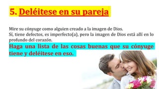 Mire su cónyuge como alguien creado a la imagen de Dios.
Sí, tiene defectos, es imperfecto(a), pero la imagen de Dios está allí en lo
profundo del corazón.
Haga una lista de las cosas buenas que su cónyuge
tiene y deléitese en eso.
 