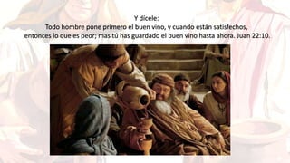 Y dícele:
Todo hombre pone primero el buen vino, y cuando están satisfechos,
entonces lo que es peor; mas tú has guardado el buen vino hasta ahora. Juan 22:10.
 