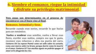 Tres cosas son determinantes en el proceso de
encontrarse con el buen vino al final.
Romance, Intimidad y Sexo.
Recuerde cuando eran novios, recuerde lo que hacías
para ser romántico.
Vuelva a sembrar esas semillas, vuelva a llevar esas
flores, escribir esas notitas, compra eso que le gusta,
reconoce esos esfuerzos y abra esa puerta del carro.
Cantares 8:6 La esposa Ponme como un sello sobre tu corazón,
como una marca sobre tu brazo; porque fuerte como la muerte
es el amor. Cantares 8:7 Las muchas aguas no podrán apagar el
amor ni lo ahogarán los ríos.
 