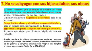 A veces tenemos que enfrentar el desafío de tener
hijos adultos en casa cuando deberíamos estar solos,
atender nietos o cuidar de nuestros padres.
Si no hay otra opción, hagámosla de corazón, pero no se
esclavice.
Ponga límites claros y distribuya responsabilidades y
abra un espacio para su privacidad y su disfrute.
NO se sienta culpable si alguna vez tiene que decir NO.
Si tienen que viajar para disfrutar hágalo sin sentirse
culpable.
Se debe enseñar a los niños a considerar a su madre, no como una
esclava cuyo trabajo consiste en servirlos, sino como una reina que
ha de guiarlos y dirigirlos enseñándoles renglón tras renglón,
precepto tras precepto. (Nota: Carta 272, 1903.)
 