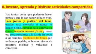 Hay tantas cosas que podemos hacer
juntos y que le dan sabor al buen vino.
Leer juntos y platicar del tema,
escalar una montaña si nunca lo
hemos hecho, caminar bajo la lluvia sin
correr, inventar nuevos platos y tener
esa cena romántica a la luz de las velas
o los candiles, plantemos las flores que
no hemos podido, es bueno reírnos de
nosotros mismos y volvamos a
comenzar.
 