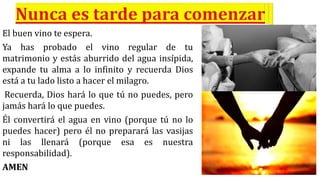 El buen vino te espera.
Ya has probado el vino regular de tu
matrimonio y estás aburrido del agua insípida,
expande tu alma a lo infinito y recuerda Dios
está a tu lado listo a hacer el milagro.
Recuerda, Dios hará lo que tú no puedes, pero
jamás hará lo que puedes.
Él convertirá el agua en vino (porque tú no lo
puedes hacer) pero él no preparará las vasijas
ni las llenará (porque esa es nuestra
responsabilidad).
AMEN
 