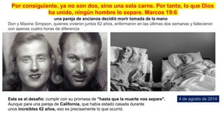 Este es el desafio: cumplir con su promesa de "hasta que la muerte nos separe".
Aunque para una pareja de California, que había estado casada durante
unos increíbles 62 años, eso es precisamente lo que ocurrió.
una pareja de ancianos decidió morir tomada de la mano
Don y Maxine Simpson, quienes vivieron juntos 62 años, enfermaron en las últimas dos semanas y fallecieron
con apenas cuatro horas de diferencia
4 de agosto de 2014
Por consiguiente, ya no son dos, sino una sola carne. Por tanto, lo que Dios
ha unido, ningún hombre lo separe. Marcos 19:6
 