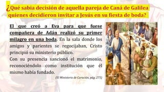 El que creó a Eva para que fuese
compañera de Adán realizó su primer
milagro en una boda. En la sala donde los
amigos y parientes se regocijaban, Cristo
principió su ministerio público.
Con su presencia sancionó el matrimonio,
reconociéndolo como institución que él
mismo había fundado.
(El Ministerio de Curación, pág. 275)
 