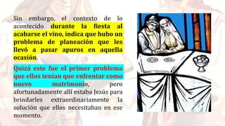 Sin embargo, el contexto de lo
acontecido durante la fiesta al
acabarse el vino, indica que hubo un
problema de planeación que les
llevó a pasar apuros en aquella
ocasión.
Quizá este fue el primer problema
que ellos tenían que enfrentar como
nuevo matrimonio, pero
afortunadamente allí estaba Jesús para
brindarles extraordinariamente la
solución que ellos necesitaban en ese
momento.
 