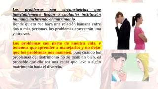 Los problemas son circunstancias que
inevitablemente llegan a cualquier institución
humana, incluyendo el matrimonio.
Donde quiera que haya una relación humana entre
dos o más personas, los problemas aparecerán una
y otra vez.
Los problemas son parte de nuestra vida, y
tenemos que aprender a manejarlos y no dejar
que los problemas nos manejen, pues cuando los
problemas del matrimonio no se manejan bien, es
probable que ello sea una causa que lleve a algún
matrimonio hacia el divorcio.
 