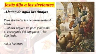 —Llenen de agua las tinajas.
Y los sirvientes las llenaron hasta el
borde.
—Ahora saquen un poco y llévenlo
al encargado del banquete —les
dijo Jesús.
Así lo hicieron.
 