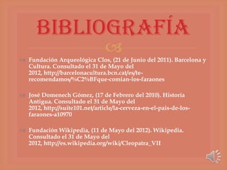 Bibliografía
                                
 Fundación Arqueológica Clos, (21 de Junio del 2011). Barcelona y
  Cultura. Consultado el 31 de Mayo del
  2012, http://barcelonacultura.bcn.cat/es/te-
  recomendamos/%C2%BFque-comian-los-faraones

 José Domenech Gómez, (17 de Febrero del 2010). Historia
  Antigua. Consultado el 31 de Mayo del
  2012, http://suite101.net/article/la-cerveza-en-el-pais-de-los-
  faraones-a10970

 Fundación Wikipedia, (11 de Mayo del 2012). Wikipedia.
  Consultado el 31 de Mayo del
  2012, http://es.wikipedia.org/wiki/Cleopatra_VII
 