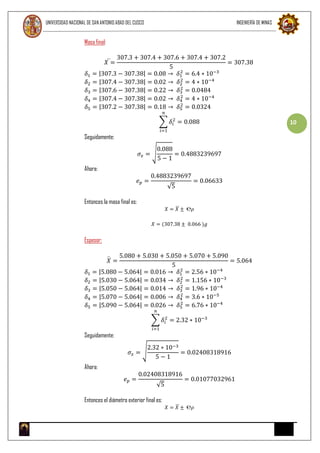 UNIVERSIDAD NACIONAL DE SAN ANTONIO ABAD DEL CUSCO INGENIERÍA DE MINAS
10
Masa final:
𝑋 =
307.3 + 307.4 + 307.6 + 307.4 + 307.2
5
= 307.38
𝛿1 = |307.3 − 307.38| = 0.08 → 𝛿1
2
= 6.4 ∗ 10−3
𝛿2 = |307.4 − 307.38| = 0.02 → 𝛿2
2
= 4 ∗ 10−4
𝛿3 = |307.6 − 307.38| = 0.22 → 𝛿3
2
= 0.0484
𝛿4 = |307.4 − 307.38| = 0.02 → 𝛿4
2
= 4 ∗ 10−4
𝛿5 = |307.2 − 307.38| = 0.18 → 𝛿5
2
= 0.0324
∑ 𝛿𝑖
2
𝑛
𝑖=1
= 0.088
Seguidamente:
𝜎𝑥 = √
0.088
5 − 1
= 0.4883239697
Ahora:
𝑒 𝑝 =
0.4883239697
√5
= 0.06633
Entonces la masa final es:
𝑋 = 𝑋 ± ℮𝜌
𝑋 = (307.38 ± 0.066 )𝑔
Espesor:
𝑋 =
5.080 + 5.030 + 5.050 + 5.070 + 5.090
5
= 5.064
𝛿1 = |5.080 − 5.064| = 0.016 → 𝛿1
2
= 2.56 ∗ 10−4
𝛿2 = |5.030 − 5.064| = 0.034 → 𝛿2
2
= 1.156 ∗ 10−3
𝛿3 = |5.050 − 5.064| = 0.014 → 𝛿3
2
= 1.96 ∗ 10−4
𝛿4 = |5.070 − 5.064| = 0.006 → 𝛿4
2
= 3.6 ∗ 10−5
𝛿5 = |5.090 − 5.064| = 0.026 → 𝛿5
2
= 6.76 ∗ 10−4
∑ 𝛿𝑖
2
𝑛
𝑖=1
= 2.32 ∗ 10−3
Seguidamente:
𝜎𝑥 = √
2.32 ∗ 10−3
5 − 1
= 0.02408318916
Ahora:
𝑒 𝑝 =
0.02408318916
√5
= 0.01077032961
Entonces el diámetro exterior final es:
𝑋 = 𝑋 ± ℮𝜌
 
