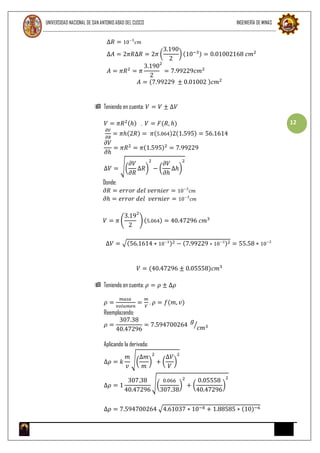 UNIVERSIDAD NACIONAL DE SAN ANTONIO ABAD DEL CUSCO INGENIERÍA DE MINAS
12
∆𝑅 = 10−3
𝑐𝑚
∆𝐴 = 2𝜋𝑅∆𝑅 = 2𝜋 (
3.190
2
) (10−3) = 0.01002168 𝑐𝑚2
𝐴 = 𝜋𝑅2
= 𝜋
3.190
2
2
= 7.99229𝑐𝑚2
𝐴 = (7.99229 ± 0.01002 )𝑐𝑚2
 Teniendo en cuenta: 𝑉 = 𝑉 ± ∆𝑉
𝑉 = 𝜋𝑅2(ℎ) , 𝑉 = 𝐹(𝑅, ℎ)
𝜕𝑉
𝜕𝑅
= 𝜋ℎ(2𝑅) = 𝜋(5.064)2(1.595) = 56.1614
𝜕𝑉
𝜕ℎ
= 𝜋𝑅2
= 𝜋(1.595)2
= 7.99229
∆𝑉 = √(
𝜕𝑉
𝜕𝑅
∆𝑅)
2
− (
𝜕𝑉
𝜕ℎ
∆ℎ)
2
Donde:
𝜕𝑅 = 𝑒𝑟𝑟𝑜𝑟 𝑑𝑒𝑙 𝑣𝑒𝑟𝑛𝑖𝑒𝑟 = 10−3
𝑐𝑚
𝜕ℎ = 𝑒𝑟𝑟𝑜𝑟 𝑑𝑒𝑙 𝑣𝑒𝑟𝑛𝑖𝑒𝑟 = 10−3
𝑐𝑚
𝑉 = 𝜋 (
3.19
2
2
) (5.064) = 40.47296 𝑐𝑚3
∆𝑉 = √(56.1614 ∗ 10−3
)2 − (7.99229 ∗ 10−3
)2 = 55.58 ∗ 10−3
𝑉 = (40.47296 ± 0.05558)𝑐𝑚3
 Teniendo en cuenta: 𝜌 = 𝜌 ± ∆𝜌
𝜌 =
𝑚𝑎𝑠𝑎
𝑣𝑜𝑙𝑢𝑚𝑒𝑛
=
𝑚
𝑉
, 𝜌 = 𝑓(𝑚, 𝑣)
Reemplazando:
𝜌 =
307.38
40.47296
= 7.594700264
𝑔
𝑐𝑚3⁄
Aplicando la derivada:
∆𝜌 = 𝑘
𝑚
𝑣
√(
∆𝑚
𝑚
)
2
+ (
∆𝑉
𝑉
)
2
∆𝜌 = 1
307.38
40.47296
√(
0.066
307.38
)
2
+ (
0.05558
40.47296
)
2
∆𝜌 = 7.594700264 √4.61037 ∗ 10−8 + 1.88585 ∗ (10)−6
 