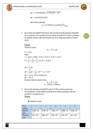 UNIVERSIDAD NACIONAL DE SAN ANTONIO ABAD DEL CUSCO INGENIERÍA DE MINAS
13
∆𝜌 = 7.594700264 √1.931954 ∗ 10−3
∆𝜌 = 0.01055623397
Valor final de la densidad:
𝜌 = (7.59470 ± 0.01056)
𝑔
𝑐𝑚3⁄
4. Con los datos de la tabla N°2 determine le valor promedio de las 10 oscilaciones del péndulo
con su respectivo error haciendo el uso de la relación funcional P=f (t), donde t es el tiempo
de oscilación. Escriba el valor final haciendo el uso de las reglas mencionadas en el marco
teórico.
Solución:
Teniendo en cuenta:
𝑃𝐹 = 𝑃̅ ± ∆𝑃
𝑃 = 𝑓(𝑡),
Donde:
𝑡 = 4.20 + 4.00 + 4.53 + 4.15 + 4.39 = 21.27
𝑃̅ =
𝑡̅
𝑛
=
1
5
𝑡̅ =
1
5
∗ 21.27 = 4.254
𝑑𝑃 =
1
5
𝑑𝑡̅
∆𝑃 =
1
5
∆𝑡̅ =
1
5
∗ 10−2
= 2 ∗ 10−3
∆𝑡̅ = 𝑒𝑟𝑟𝑜𝑟 𝑑𝑒𝑙 𝑐𝑟𝑜𝑛ó𝑚𝑒𝑡𝑟𝑜
∆𝑡̅ = 10−2
𝑠
Entonces el diámetro exterior final es:
𝑃𝐹 = 𝑃̅ ± ∆𝑃
𝑃 = (4.254 ± 0.002)𝑠
5. Con los datos obtenidos en la tabla N°3, graficar P=f (D). escriba la ecuación tipo
correspondientes y calcule mediante el método de los mínimos cuadrados el valor del
parámetro y su respectivo error
Solución:
 Teniendo en cuenta:
N° de
medidas
1 2 3 4 5
Diámetro
(cm)
13.320 ± 10
−3
12.140 ± 10 −3
7.340 ± 10 −3
13.060 ± 10
−3
13.128 ± 10 −3
Perímetro
(cm)
42.4 ± 10 −2
38.6 ± 10 −2
23.3 ± 10 −2
42.8 ± 10 −2
41.5 ± 10 −2
 