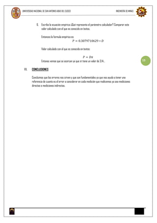 UNIVERSIDAD NACIONAL DE SAN ANTONIO ABAD DEL CUSCO INGENIERÍA DE MINAS
15
6. Escriba la ecuación empírica ¿Qué representa el parámetro calculador? Comparar este
valor calculado con el que es conocido en textos.
Entonces la formula empírica es:
𝑃 = 0.3079710629 ∗ 𝐷
Valor calculado con el que es conocido en textos:
𝑃 = 𝐷𝜋
Entones vemos que se acercan ya que 𝜋 tiene un valor de 3.14…
VII. CONCLUSIONES
Concluimos que los errores nos sirven y que son fundamentales ya que nos ayuda a tener una
referencia de cuanto es el error a considerar en cada medición que realicemos ya sea mediciones
directas o mediciones indirectas.
 