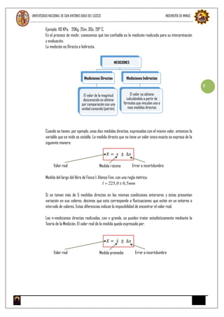 UNIVERSIDAD NACIONAL DE SAN ANTONIO ABAD DEL CUSCO INGENIERÍA DE MINAS
2
Ejemplo: 110 KPa, 20Kg, 25m, 30s, 28° C.
En el proceso de medir, conocemos qué tan confiable es la medición realizada para su interpretación
y evaluación.
La medición es Directa e Indirecta.
Cuando se tienen, por ejemplo, unas diez medidas directas, expresadas con el mismo valor, entonces la
variable que se mide es estable. La medida directa que no tiene un valor único exacto se expresa de la
siguiente manera:
𝑋 = 𝑥 ± ∆𝑥
Valor real Medida i-ésima Error o incertidumbre
Medida del largo del libro de Física I. Alonso Finn, con una regla métrica.
l  225,0  0,5mm
Si se toman más de 5 medidas directas en las mismas condiciones anteriores y éstas presentan
variación en sus valores, decimos que esto corresponde a fluctuaciones que están en un entorno o
intervalo de valores. Estas diferencias indican la imposibilidad de encontrar el valor real.
Las n-mediciones directas realizadas, con n grande, se pueden tratar estadísticamente mediante la
Teoría de la Medición. El valor real de la medida queda expresado por:
𝑋 = 𝑥 ± ∆𝑥
Valor real Medida promedio Error o incertidumbre
MEDICIONES
Mediciones Directas
El valor de la magnitud
desconocida se obtiene
por comparación con una
unidad conocida (patrón).
Mediciones Indirectas
El valor se obtiene
calculándolo a partir de
fórmulas que vinculan una o
mas medidas directas
 
