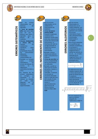 UNIVERSIDAD NACIONAL DE SAN ANTONIO ABAD DEL CUSCO INGENIERÍA DE MINAS
3
ERRORESSISTEMÁTICOS
•Son los errores
relacionados con la
destreza del
operador.
•- Error de paralaje
(EP), este error tiene
que ver con la
postura que toma el
operador para la
lectura de la
medición.
•-Errores Ambientales
y Físicos (Ef), al
cambiar las
condiciones
climáticas, éstas
afectan las
propiedades físicas de
los instrumentos:
dilatación,
resistividad,
conductividad, etc.
•También se incluyen
como errores
sistemáticos, los
errores de cálculo, los
errores en la
adquisición
automática de datos y
otros.
•La mayoría de los
errores sistemáticos
se corrigen, se
minimizan o se
toleran; su manejo,
en todo caso,
depende de la
habilidad del
experimentador.
ERRORESDELINSTRUMENTODEMEDICIÓN
•Son los errores
relacionados con la
calidad de los
instrumentos de
medición:
•- Error de lectura
mínima (ELM).
Cuando la expresión
numérica de la
medición resulta estar
entre dos marcas de la
escala de la lectura del
instrumento. La
incerteza del valor se
corrige tomando la
mitad de la lectura
mínima del
instrumento.
•Ejemplo: Lectura
mínima de 1/25mm
ELM = 1/2(1/25mm) =
0,02mm
•- Error de cero (Eo), es
el error propiamente
de los instrumentos
no calibrados.
•Ejemplo: cuando se
tiene que las escalas
de lectura mínima y
principal no
coinciden, la lectura
se verá que se
encuentra desviada
hacia un lado del cero
de la escala. Si esta
desviación fuera
menor o
aproximadamente
igual al error de
lectura mínima,
entonces Eo es Eo=
ELM
ERRORESALEATORIOS
•Son los errores
relacionados en
interacción con el
medio ambiente, con
el sistema en estudio,
aparecen aun cuando
los errores
sistemáticos hayan
sido suficientemente
minimizadas,
balanceadas o
corregidas.
•Los errores aleatorios
se cuantifican por
métodos estadísticos.
Si se toman n-
mediciones de una
magnitud física x,
siendo las lecturas x1,
x2, x3,…, xn ; el valor
estimado de la
magnitud física x, se
calcula tomando el
promedio de la
siguiente manera:
•La diferencia de cada
medida respecto de X
se llama desviación. El
grado de dispersión de
la medición,
estadísticamente se
llama desviación
estándar de la media
y se le calcula de la
siguiente forma:
•El error aleatorio Ea
para un número
pequeño de
mediciones (<100) es:
 