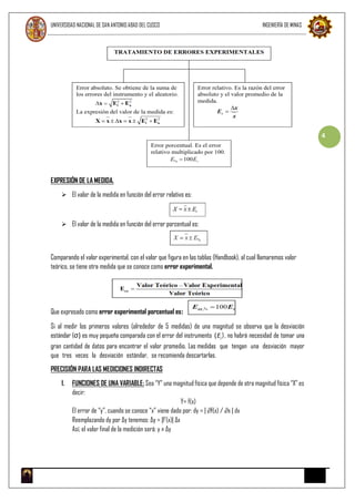 UNIVERSIDAD NACIONAL DE SAN ANTONIO ABAD DEL CUSCO INGENIERÍA DE MINAS
4
EXPRESIÓN DE LA MEDIDA.
 El valor de la medida en función del error relativo es:
 El valor de la medida en función del error porcentual es:
Comparando el valor experimental, con el valor que figura en las tablas (Handbook), al cual llamaremos valor
teórico, se tiene otra medida que se conoce como error experimental.
Que expresado como error experimental porcentual es:
Si al medir los primeros valores (alrededor de 5 medidas) de una magnitud se observa que la desviación
estándar (σ) es muy pequeña comparada con el error del instrumento (Ei ), no habrá necesidad de tomar una
gran cantidad de datos para encontrar el valor promedio. Las medidas que tengan una desviación mayor
que tres veces la desviación estándar, se recomienda descartarlas.
PRECISIÓN PARA LAS MEDICIONES INDIRECTAS
1. FUNCIONES DE UNA VARIABLE: Sea “Y” una magnitud física que depende de otra magnitud física “X” es
decir:
Y= f(x)
El error de “y”, cuando se conoce “x” viene dado por: dy = | ∂f(x) / ∂x | dx
Reemplazando dy por ∆y tenemos: ∆y = |f’(x)| ∆x
Así, el valor final de la medición será: y ± ∆y
 