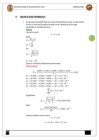 UNIVERSIDAD NACIONAL DE SAN ANTONIO ABAD DEL CUSCO INGENIERÍA DE MINAS
9
VI. ANÁLISIS DE DATOS EXPERIMENTALES
1. Con los datos de la tabla N°1 determine el valor final del diámetro exterior, el valore final de
la masa y el valor final del espesor del objeto circular, haciendo uso de las reglas
mencionadas en el fundamento teórico.
Solución:
Teniendo en cuenta:
𝑋 = 𝑋 ± ℮𝜌
Donde:
𝑋 =
∑ 𝑋𝑖𝑛
𝑖 =1
𝑛
𝑒 𝑝 =
𝜎𝑥
√ 𝑛
Con
𝜎𝑥 = √
∑ 𝛿𝑖
2𝑛
𝑖=1
𝑛 − 1
𝛿𝑖 = |𝑥𝑖 − 𝑋|
Entonces, resolviendo cuidadosamente comenzaremos:
Diámetro exterior:
𝑋 =
3.200 + 3.190 + 3.180 + 3.200 + 3.210
5
= 3.196
𝛿1 = |3.200 − 3.196| = 0.004 → 𝛿1
2
= 1.6 ∗ 10−5
𝛿2 = |3.190 − 3.196| = 0.006 → 𝛿2
2
= 3.6 ∗ 10−5
𝛿3 = |3.180 − 3.196| = 0.016 → 𝛿3
2
= 2.56 ∗ 10−4
𝛿4 = |3.200 − 3.196| = 0.004 → 𝛿4
2
= 1.6 ∗ 10−5
𝛿5 = |3.210 − 3.196| = 0.014 → 𝛿5
2
= 1.96 ∗ 10−4
∑ 𝛿𝑖
2
𝑛
𝑖=1
= 5.2 ∗ 10−4
Seguidamente:
𝜎𝑥 = √
5.2 ∗ 10−4
5 − 1
= 0.0114075425
Ahora:
𝑒 𝑝 =
0.0114075425
√5
= 5.099 ∗ 10−3
Entonces el diámetro exterior final es:
𝑋 = 𝑋 ± ℮𝜌
𝑋 = (3.190 ± 5.099 ∗ 10−3
)𝑐𝑚
 