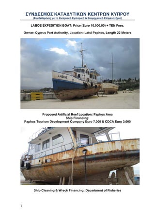 ΣΥΝΔΕΣΜΟΣ ΚΑΤΑΔΥΤΙΚΩΝ ΚΕΝΤΡΩΝ ΚΥΠΡΟΥ
          (Συνδεδεμένος με το Κυπριακό Εμπορικό & Βιομηχανικό Επιμελητήριο)

        LABOE EXPEDITION BOAT: Price (Euro 10,000.00) + TEN Fees.

    Owner: Cyprus Port Authority, Location: Latsi Paphos, Length 22 Meters




              Proposed Artificial Reef Location: Paphos Area
                             Ship Financing:
    Paphos Tourism Development Company Euro 7,000 & CDCA Euro 3,000




          Ship Cleaning & Wreck Financing: Department of Fisheries



1
 
