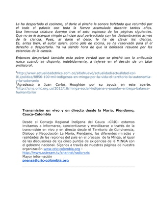 La ha despertado el cocinero, al darle al pinche la sonora bofetada que retumbó por
el todo el palacio con toda la fuerza acumulada durante tantos años.
Una hermosa criatura duerme tras el seto espinoso de las páginas siguientes.
Que no se le acerque ningún príncipe azul pertrechado con las deslumbrantes armas
de la ciencia. Pues, al darle el beso, le ha de clavar los dientes.
Es, antes bien, el autor quien, como jefe de cocina, se ha reservado para sí el
derecho a despertarla. Ya va siendo hora de que la bofetada resuene por las
estancias de la ciencia.
Entonces despertará también esta pobre verdad que se pinchó con la anticuada
rueca cuando se disponía, indebidamente, a tejerse en el desván de un talar
profesoral.
4

http://www.actualidadetnica.com.co/sitioNuevo/actualidad/actualidad-col01/politica/8856-100-mil-indigenas-en-minga-por-la-vida-el-territorio-la-autonomiay-la-soberania
5
Agradezco a Juan Carlos Houghton por su ayuda en este aparte.
6
http://cms.onic.org.co/2013/10/minga-social-indigena-y-popular-entrega-balancehumanitario/

Transmisión en vivo y en directo desde la María, Piendamo,
Cauca-Colombia
Desde el Consejo Regional Indígena del Cauca –CRIC- estamos
invitamos a informarse, concientizarse y movilizarse a través de la
transmisión en vivo y en directo desde el Territorio de Convivencia,
Dialogo y Negociación La María, Piendamo, las diferentes miradas y
realidades de las regiones del país en el proceso de la Minga, al igual
de las discusiones de los cinco puntos de exigencias de la MINGA con
el gobierno nacional. Síganos a través de nuestras páginas de nuestra
organización www.cric-colombia.org http://www.ustream.tv/channel/radio-cric
Mayor información
prensa@cric-colombia.org

 