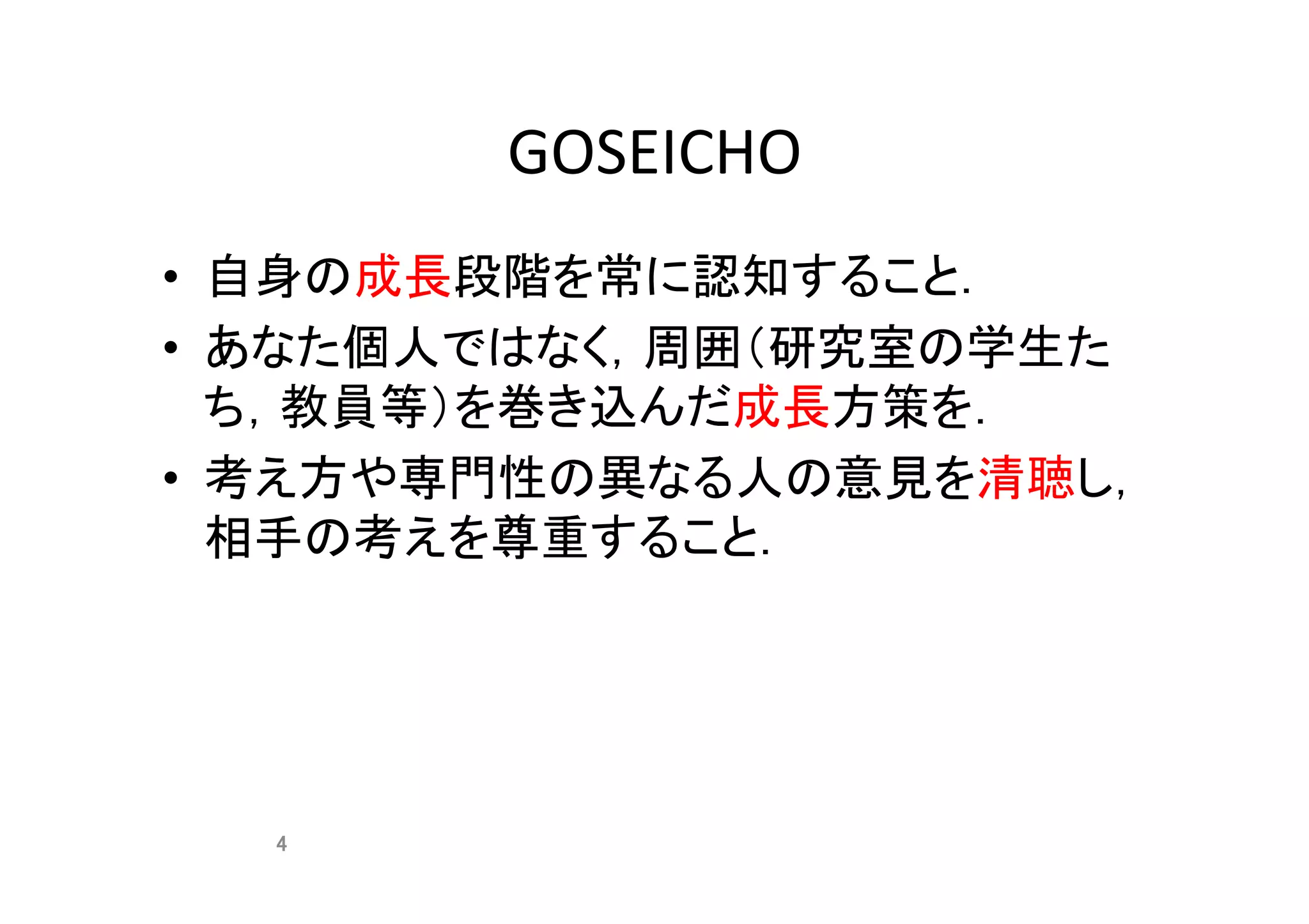 GOSEICHO	
•  自身の成長段階を常に認知すること．	
•  あなた個人ではなく，周囲（研究室の学生た
ち，教員等）を巻き込んだ成長方策を．	
•  考え方や専門性の異なる人の意見を清聴し，
相手の考えを尊重すること．	
4	
 