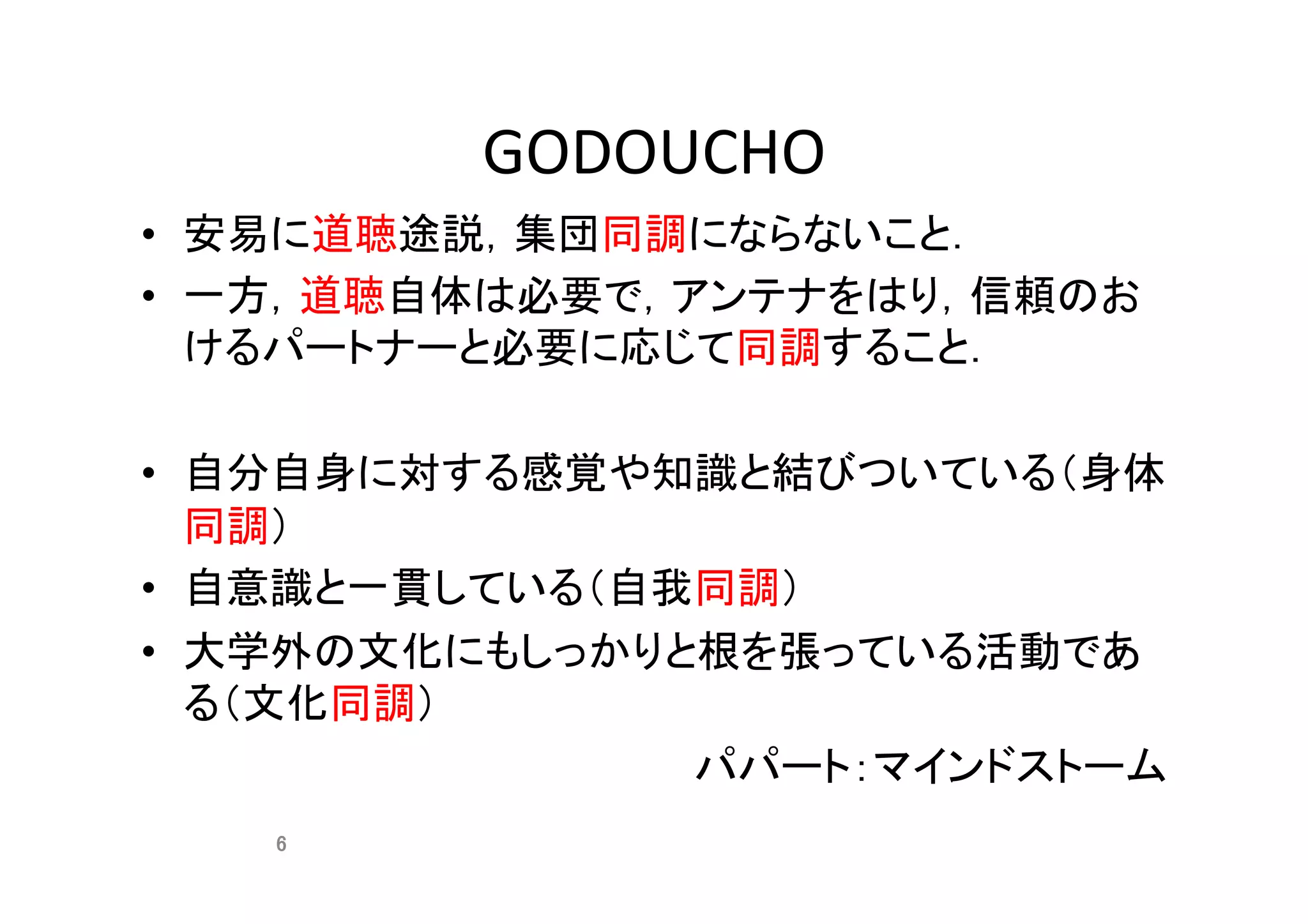 GODOUCHO	
•  安易に道聴途説，集団同調にならないこと．	
•  一方，道聴自体は必要で，アンテナをはり，信頼のお
けるパートナーと必要に応じて同調すること．	
•  自分自身に対する感覚や知識と結びついている（身体
同調）	
•  自意識と一貫している（自我同調）	
•  大学外の文化にもしっかりと根を張っている活動であ
る（文化同調）	
パパート：マインドストーム	
6	
 