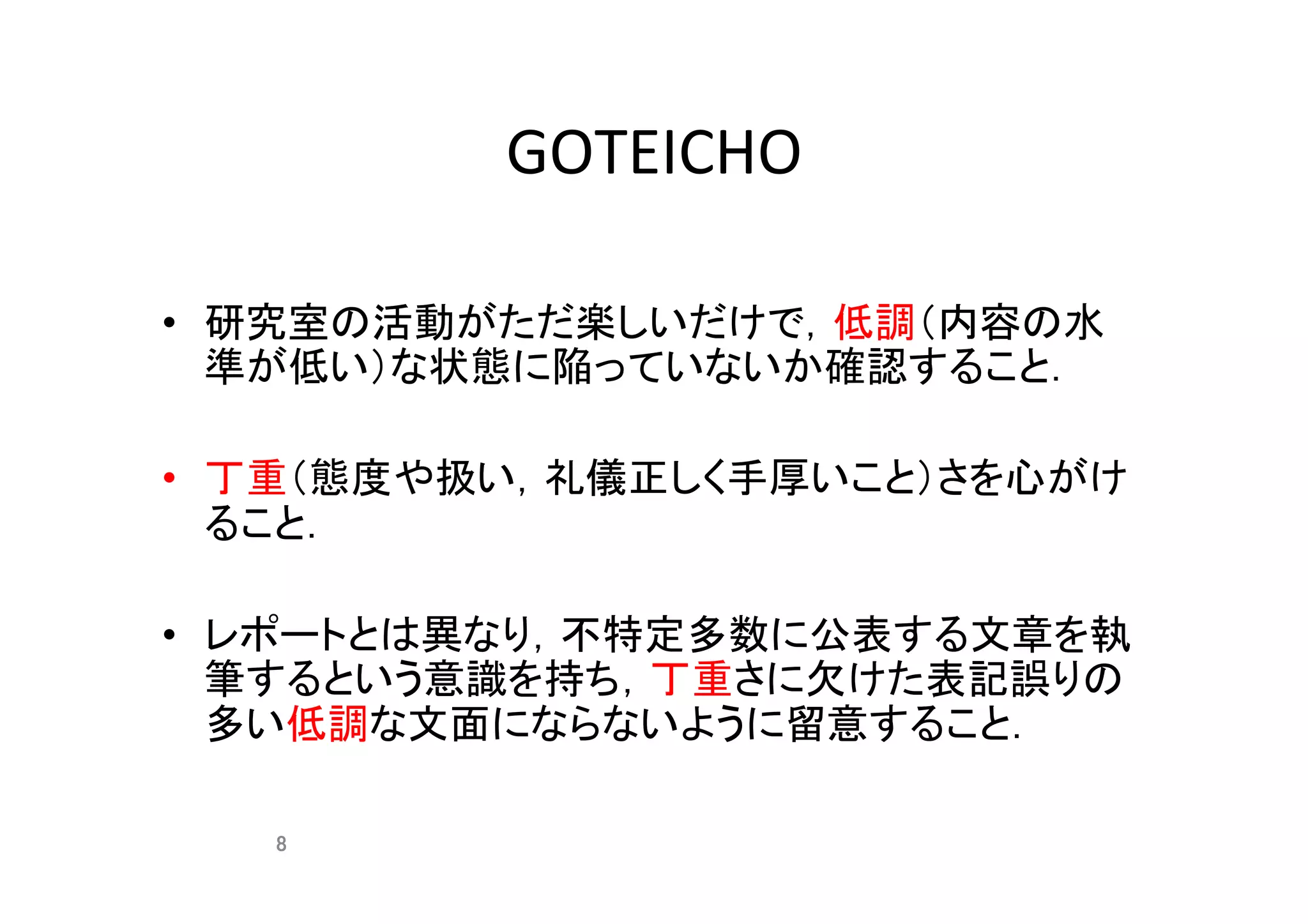 GOTEICHO	
•  研究室の活動がただ楽しいだけで，低調（内容の水
準が低い）な状態に陥っていないか確認すること．	
•  丁重（態度や扱い，礼儀正しく手厚いこと）さを心がけ
ること．	
•  レポートとは異なり，不特定多数に公表する文章を執
筆するという意識を持ち，丁重さに欠けた表記誤りの
多い低調な文面にならないように留意すること．	
8	
 