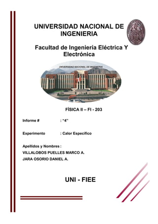 UNIVERSIDAD NACIONAL DE 
INGENIERIA 
Facultad de Ingeniería Eléctrica Y 
Electrónica 
FÍSICA II – FI - 203 
Informe # : “4” 
Experimento : Calor Específico 
Apellidos y Nombres : 
VILLALOBOS PUELLES MARCO A. 
JARA OSORIO DANIEL A. 
UNI - FIEE 
 