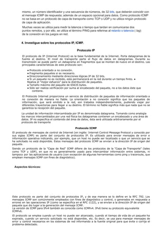 mismo, un número identificador y una secuencia de números, de 32 bits, que deberán coincidir con
el mensaje ICMP de respuesta; además de un espacio opcional para datos. Como protocolo ICMP
no se basa en un protocolo de capa de transporte como TCP o UDP y no utiliza ningún protocolo
de capa de aplicación.
Muchas veces se utiliza para medir la latencia o tiempo que tardan en comunicarse dos
puntos remotos, y por ello, se utiliza el término PING para referirse al retardo o latencia ( lag)
de la conexión en los juegos en red.
4. Investigue sobre los protocolos IP, ICMP.
Protocolo IP
El protocolo de IP (Internet Protocol) es la base fundamental de la Internet. Porta datagramas de la
fuente al destino. El nivel de transporte parte el flujo de datos en datagramas. Durante su
transmisión se puede partir un datagrama en fragmentos que se montan de nuevo en el destino. Las
principales características de este protocolo son:
● Protocolo orientado a no conexión.
● Fragmenta paquetes si es necesario.
● Direccionamiento mediante direcciones lógicas IP de 32 bits.
● Si un paquete no es recibido, este permanecerá en la red durante un tiempo finito. ●
Realiza el "mejor esfuerzo" para la distribución de paquetes.
● Tamaño máximo del paquete de 65635 bytes.
● Sólo ser realiza verificación por suma al encabezado del paquete, no a los datos éste que
contiene.
El Protocolo Internet proporciona un servicio de distribución de paquetes de información orientado a
no conexión de manera no fiable. La orientación a no conexión significa que los paquetes de
información, que será emitido a la red, son tratados independientemente, pudiendo viajar por
diferentes trayectorias para llegar a su destino. El término no fiable significa más que nada que no se
garantiza la recepción del paquete.
La unidad de información intercambiada por IP es denominada datagrama. Tomando como analogía
los marcos intercambiados por una red física los datagramas contienen un encabezado y una área de
datos. IP no especifica el contenido del área de datos, ésta será utilizada arbitrariamente por el
protocolo de transporte
Protocolo ICMP
El protocolo de mensajes de control de Internet (en inglés: Internet Control Message Protocol y conocido por
sus siglas ICMP) es parte del conjunto de protocolos IP. Es utilizado para enviar mensajes de error e
información operativa indicando, por ejemplo, que un host no puede ser localizado o que un servicio que se
ha solicitado no está disponible. Estos mensajes del protocolo ICMP se envían a la dirección IP de origen del
paquete.
Siendo un protocolo de la "Capa de Red" ICMP difiere de los protocolos de la "Capa de Transporte" (tales
como TCP y UDP), en que no es generalmente usado para intercambiar información entre sistemas, ni
tampoco por las aplicaciones de usuario (con excepción de algunas herramientas como ping y traceroute, que
emplean mensajes ICMP con fines de diagnóstico).
Aspectos técnicos:
Este protocolo es parte del conjunto de protocolos IP, y de esa manera se lo define en la RFC 792. Los
mensajes ICMP son comúnmente empleados con fines de diagnóstico y control, o generados en respuesta a
errores en las operaciones IP (como se especifica en el RFC 1122), y se envían a la dirección IP de origen del
paquete que dio lugar a la generación del mensaje ICMP.
La versión de ICMP para IPv4 también es conocida como ICMPv4. IPv6 tiene su protocolo equivalente
ICMPv6.
El protocolo se emplea cuando un host no puede ser alcanzado, cuando el tiempo de vida de un paquete ha
expirado, cuando un servicio solicitado no está disponible, etc. Es decir, se usa para manejar mensajes de
error y control necesarios en los sistemas de red informando a la fuente original para que evite o corrija el
problema detectado.
 