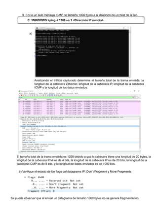 9. Envíe un solo mensaje ICMP de tamaño 1000 bytes a la dirección de un host de la red.
C: WINDOWS >ping -l 1000 –n 1 <Dirección IP remota>
a)
Analizando el tráfico capturado determine el tamaño total de la trama enviada, la
longitud de la cabecera Ethernet, longitud de la cabecera IP, longitud de la cabecera
ICMP y la longitud de los datos enviados.
El tamaño total de la trama enviada es 1028 debido a que la cabecera tiene una longitud de 20 bytes, la
longitud de la cabecera IPv4 es de 4 bits, la longitud de la cabecera IP es de 20 bits, la longitud de la
cabecera ICMP es de 8 bits, y la longitud de datos enviados es de 1000 bits.
b) Verifique el estado de los flags del datagrama IP: Don´t Fragment y More Fragments
Se puede observar que al enviar un datagrama de tamaño 1000 bytes no se genera fragmentacion.
 