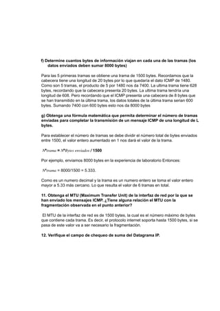 f) Determine cuantos bytes de información viajan en cada una de las tramas (los
datos enviados deben sumar 8000 bytes)
Para las 5 primeras tramas se obtiene una trama de 1500 bytes. Recordamos que la
cabecera tiene una longitud de 20 bytes por lo que quedaría el dato ICMP de 1480.
Como son 5 tramas, el producto de 5 por 1480 nos da 7400. La ultima trama tiene 628
bytes, recordando que la cabecera presenta 20 bytes. La ultima trama tendría una
longitud de 608. Pero recordando que el ICMP presenta una cabecera de 8 bytes que
se han transmitido en la última trama, los datos totales de la última trama serian 600
bytes. Sumando 7400 con 600 bytes esto nos da 8000 bytes
g) Obtenga una fórmula matemática que permita determinar el número de tramas
enviadas para completar la transmisión de un mensaje ICMP de una longitud de L
bytes.
Para establecer el número de tramas se debe dividir el número total de bytes enviados
entre 1500, el valor entero aumentado en 1 nos dará el valor de la trama.
𝑁º𝑡𝑟𝑎𝑚𝑎 = 𝑁º𝐵𝑦𝑡𝑒𝑠 𝑒𝑛𝑣𝑖𝑎𝑑𝑜𝑠 / 1500
Por ejemplo, enviamos 8000 bytes en la experiencia de laboratorio Entonces:
𝑁º𝑡𝑟𝑎𝑚𝑎 = 8000/1500 = 5.333.
Como es un numero decimal y la trama es un numero entero se toma el valor entero
mayor a 5.33 más cercano. Lo que resulta el valor de 6 tramas en total.
11. Obtenga el MTU (Maximum Transfer Unit) de la interfaz de red por la que se
han enviado los mensajes ICMP. ¿Tiene alguna relación el MTU con la
fragmentación observada en el punto anterior?
El MTU de la interfaz de red es de 1500 bytes, la cual es el número máximo de bytes
que contiene cada trama. Es decir, el protocolo internet soporta hasta 1500 bytes, si se
pasa de este valor va a ser necesario la fragmentación.
12. Verifique el campo de chequeo de suma del Datagrama IP.
 