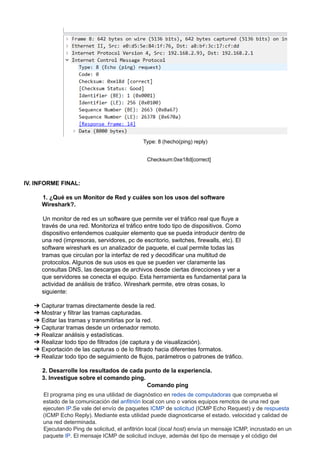 Type: 8 (hecho(ping) reply)
Checksum:0xe18d[correct]
IV. INFORME FINAL:
1. ¿Qué es un Monitor de Red y cuáles son los usos del software
Wireshark?.
Un monitor de red es un software que permite ver el tráfico real que fluye a
través de una red. Monitoriza el tráfico entre todo tipo de dispositivos. Como
dispositivo entendemos cualquier elemento que se pueda introducir dentro de
una red (impresoras, servidores, pc de escritorio, switches, firewalls, etc). El
software wireshark es un analizador de paquete, el cual permite todas las
tramas que circulan por la interfaz de red y decodificar una multitud de
protocolos. Algunos de sus usos es que se pueden ver claramente las
consultas DNS, las descargas de archivos desde ciertas direcciones y ver a
que servidores se conecta el equipo. Esta herramienta es fundamental para la
actividad de análisis de tráfico. Wireshark permite, etre otras cosas, lo
siguiente:
➔ Capturar tramas directamente desde la red.
➔ Mostrar y filtrar las tramas capturadas.
➔ Editar las tramas y transmitirlas por la red.
➔ Capturar tramas desde un ordenador remoto.
➔ Realizar análisis y estadísticas.
➔ Realizar todo tipo de filtrados (de captura y de visualización).
➔ Exportación de las capturas o de lo filtrado hacia diferentes formatos.
➔ Realizar todo tipo de seguimiento de flujos, parámetros o patrones de tráfico.
2. Desarrolle los resultados de cada punto de la experiencia.
3. Investigue sobre el comando ping.
Comando ping
El programa ping es una utilidad de diagnóstico en redes de computadoras que comprueba el
estado de la comunicación del anfitrión local con uno o varios equipos remotos de una red que
ejecuten IP.Se vale del envío de paquetes ICMP de solicitud (ICMP Echo Request) y de respuesta
(ICMP Echo Reply). Mediante esta utilidad puede diagnosticarse el estado, velocidad y calidad de
una red determinada.
Ejecutando Ping de solicitud, el anfitrión local (local host) envía un mensaje ICMP, incrustado en un
paquete IP. El mensaje ICMP de solicitud incluye, además del tipo de mensaje y el código del
 