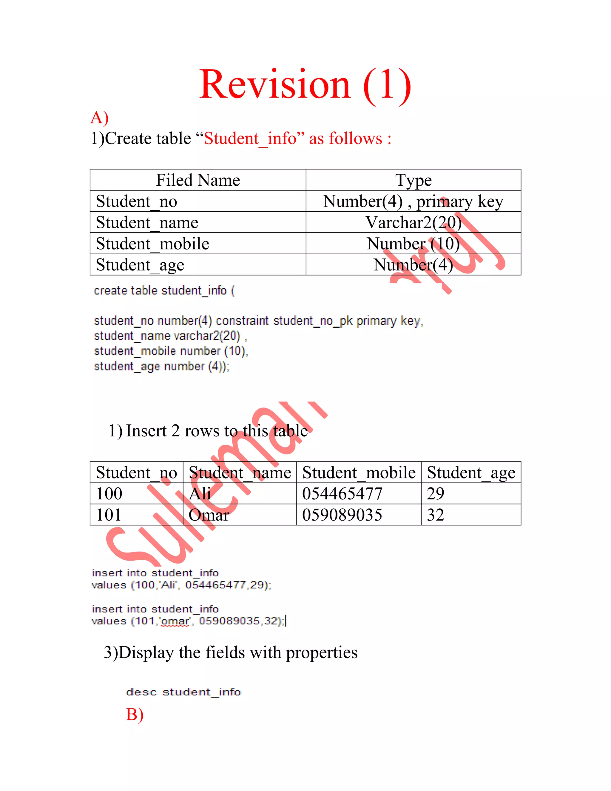 Revision (1) A) 1)Create table “Student_info” as follows : Filed Name Type Student_no Number(4) , primary key Student_name Varchar2(20) Student_mobile Number (10) Student_age Number(4) 1) Insert 2 rows to this table Student_no Student_name Student_mobile Student_age 100 Ali 054465477 29 101 Omar 059089035 32 3)Display the fields with properties B) 