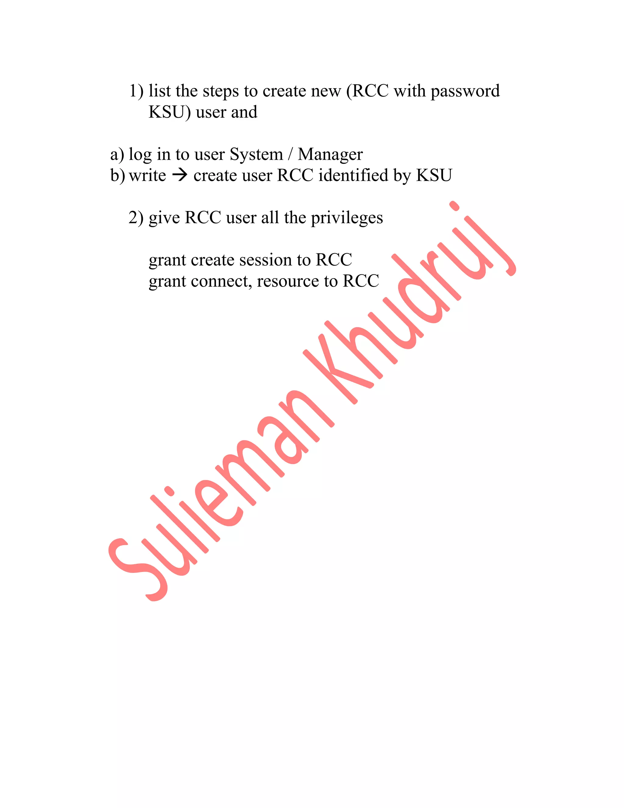 1) list the steps to create new (RCC with password KSU) user and a) log in to user System / Manager b) write  create user RCC identified by KSU 2) give RCC user all the privileges grant create session to RCC grant connect, resource to RCC 